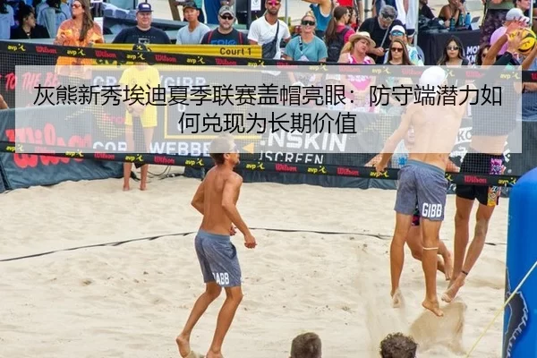 灰熊新秀埃迪夏季联赛盖帽亮眼：防守端潜力如何兑现为长期价值
